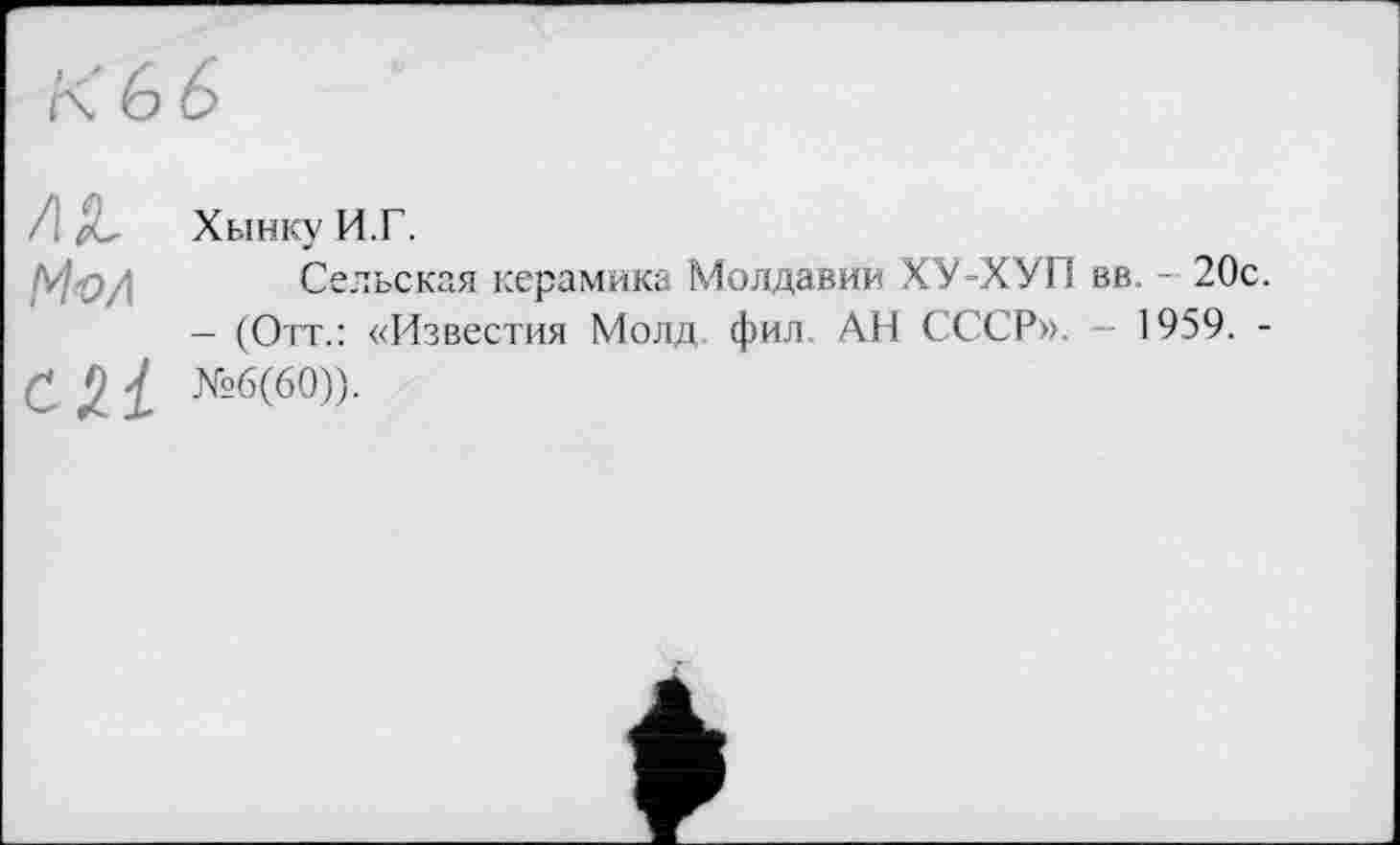 ﻿К 6 6
/ Д, Хынку И.Г.
bfo/i Сельская керамика Молдавии ХУ-ХУП вв. - 20с.
— (Отт.: «Известия Молд фил АН СССР». — 1959. -
С 2 і №б(60))-